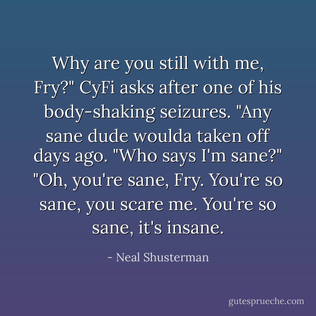 Why are you still with me, Fry?" CyFi asks after one of his body-shaking seizures. "Any sane dude woulda taken off days ago.<br />"Who says I'm sane?"<br />"Oh, you're sane, Fry. You're so sane, you scare me. You're so sane, it's insane. - Neal Shusterman