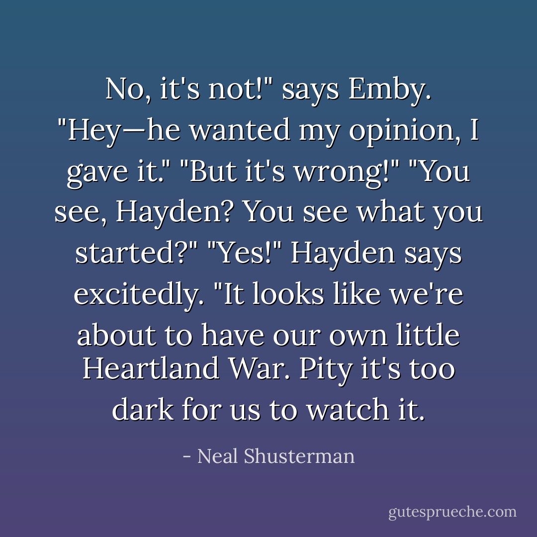 No, it's not!" says Emby.<br />"Hey—he wanted my opinion, I gave it."<br />"But it's wrong!"<br />"You see, Hayden? You see what you started?"<br />"Yes!" Hayden says excitedly. "It looks like we're about to have our own little Heartland War. Pity it's too dark for us to watch it. - Neal Shusterman