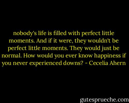 nobody's life is filled with perfect little moments. And if it were, they wouldn't be perfect little moments. They would just be normal. How would you ever know happiness if you never experienced downs? - Cecelia Ahern