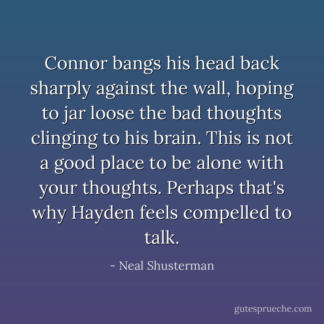 Connor bangs his head back sharply against the wall, hoping to jar loose the bad thoughts clinging to his brain. This is not a good place to be alone with your thoughts. Perhaps that's why Hayden feels compelled to talk. - Neal Shusterman