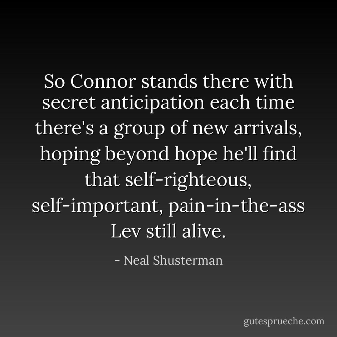 So Connor stands there with secret anticipation each time there's a group of new arrivals, hoping beyond hope he'll find that self-righteous, self-important, pain-in-the-ass Lev still alive. - Neal Shusterman