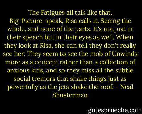 The Fatigues all talk like that. Big-Picture-speak, Risa calls it. Seeing the whole, and none of the parts. It's not just in their speech but in their eyes as well.<br />When they look at Risa, she can tell they don't really see her. They seem to see the mob of Unwinds more as a concept rather than a collection of anxious kids, and so they miss all the subtle social tremors that shake things just as powerfully as the jets shake the roof. - Neal Shusterman