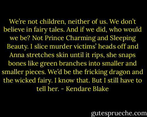We’re not children, neither of us. We don’t believe in fairy tales. And if we did, who would we be? Not Prince Charming and Sleeping Beauty. I slice murder victims’ heads off and Anna stretches skin until it rips, she snaps bones like green branches into smaller and smaller pieces. We’d be the fricking dragon and the wicked fairy. I know that. But I still have to tell her. - Kendare Blake