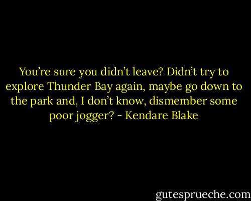 You’re sure you didn’t leave? Didn’t try to explore Thunder Bay again, maybe go down to the park and, I don’t know, dismember some poor jogger? - Kendare Blake