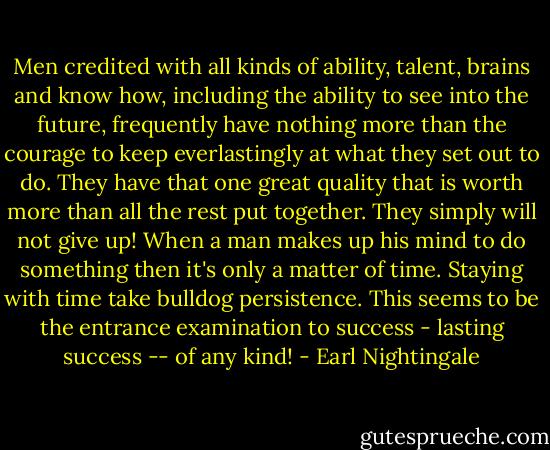 Men credited with all kinds of ability, talent, brains and know how, including the ability to see into the future, frequently have nothing more than the courage to keep everlastingly at what they set out to do. They have that one great quality that is worth more than all the rest put together. They simply will not give up! When a man makes up his mind to do something then it's only a matter of time. Staying with time take bulldog persistence. This seems to be the entrance examination to success - lasting success -- of any kind! - Earl Nightingale