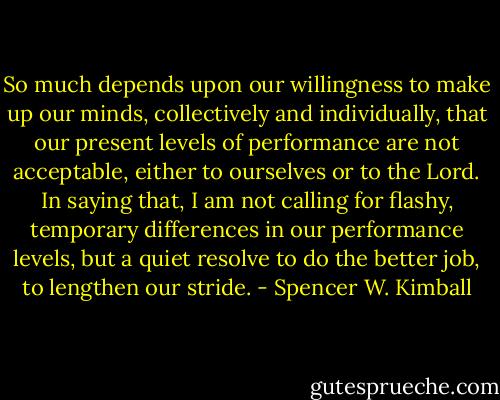So much depends upon our willingness to make up our minds, collectively and individually, that our present levels of performance are not acceptable, either to ourselves or to the Lord. In saying that, I am not calling for flashy, temporary differences in our performance levels, but a quiet resolve to do the better job, to lengthen our stride. - Spencer W. Kimball