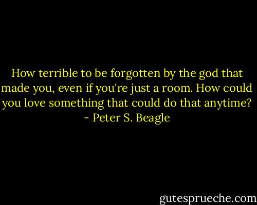 How terrible to be forgotten by the god that made you, even if you're just a room. How could you love something that could do that anytime? - Peter S. Beagle