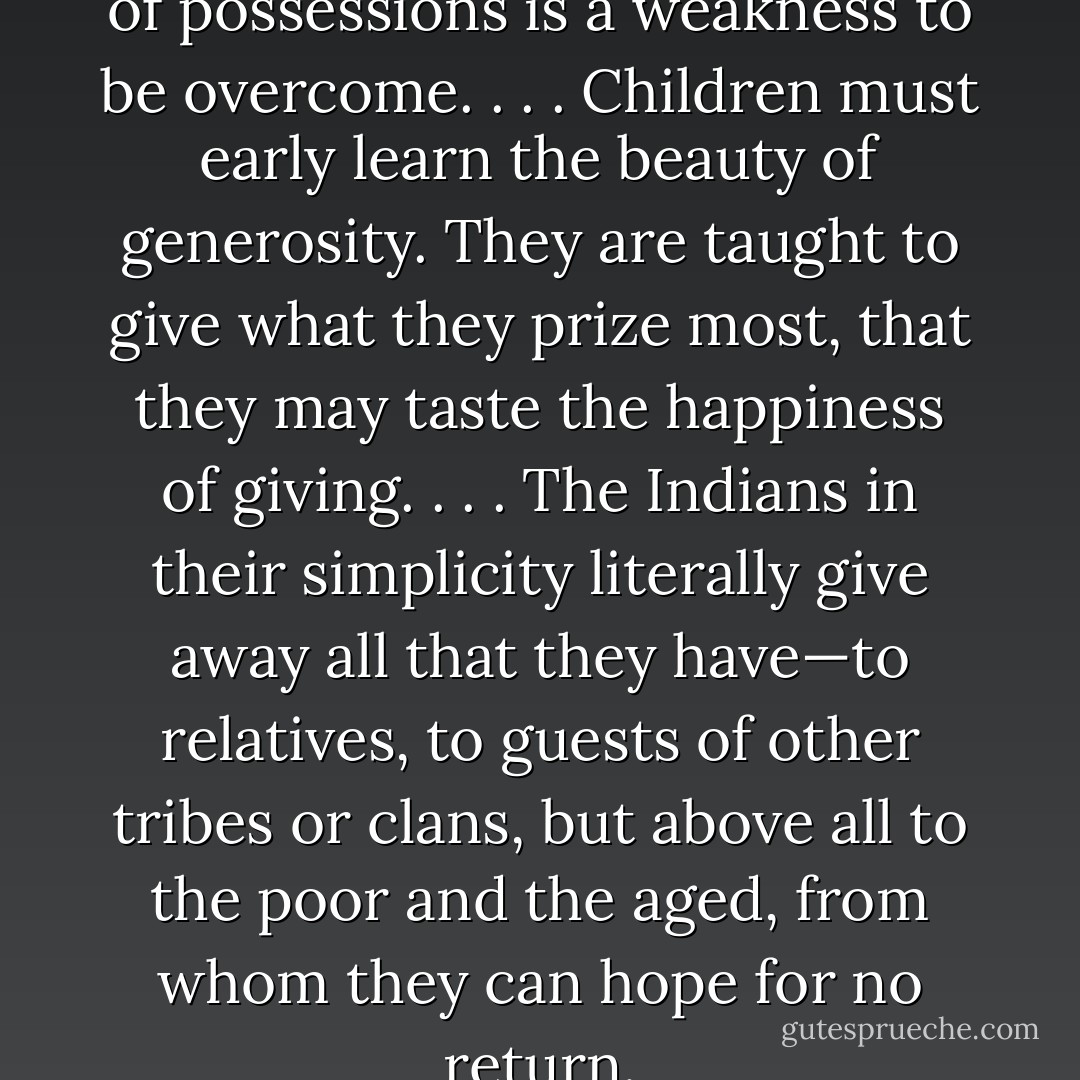 It was our belief that the love of possessions is a weakness to be overcome. . . . Children must early learn the beauty of generosity. They are taught to give what they prize most, that they may taste the happiness of giving. . . . The Indians in their simplicity literally give away all that they have—to relatives, to guests of other tribes or clans, but above all to the poor and the aged, from whom they can hope for no return. - Charles Alexander Eastman