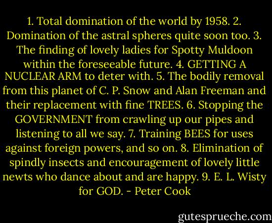 1. Total domination of the world by 1958.<br />2. Domination of the astral spheres quite soon too.<br />3. The finding of lovely ladies for Spotty Muldoon within the foreseeable future.<br />4. GETTING A NUCLEAR ARM to deter with.<br />5. The bodily removal from this planet of C. P. Snow and Alan Freeman and their replacement with fine TREES.<br />6. Stopping the GOVERNMENT from crawling up our pipes and listening to all we say.<br />7. Training BEES for uses against foreign powers, and so on.<br />8. Elimination of spindly insects and encouragement of lovely little newts who dance about and are happy.<br />9. E. L. Wisty for GOD. - Peter Cook