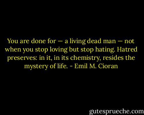 You are done for — a living dead man — not when you stop loving but stop hating. Hatred preserves: in it, in its chemistry, resides the mystery of life. - Emil M. Cioran