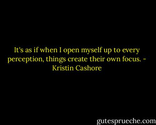 It's as if when I open myself up to every perception, things create their own focus. - Kristin Cashore