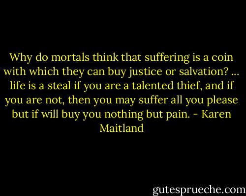 Why do mortals think that suffering is a coin with which they can buy justice or salvation? ... life is a steal if you are a talented thief, and if you are not, then you may suffer all you please but if will buy you nothing but pain. - Karen Maitland