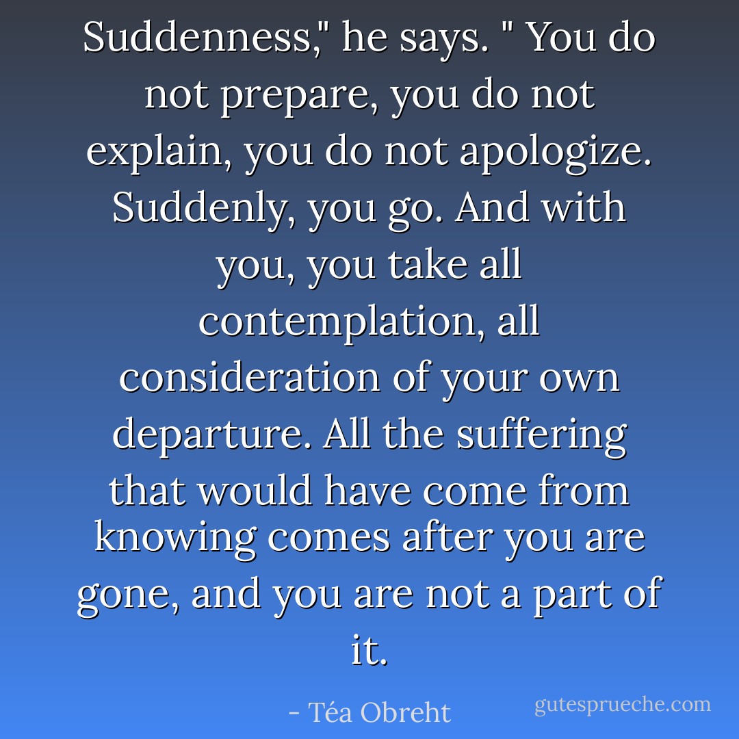 Suddenness," he says. " You do not prepare, you do not explain, you do not apologize. Suddenly, you go. And with you, you take all contemplation, all consideration of your own departure. All the suffering that would have come from knowing comes after you are gone, and you are not a part of it. - Téa Obreht