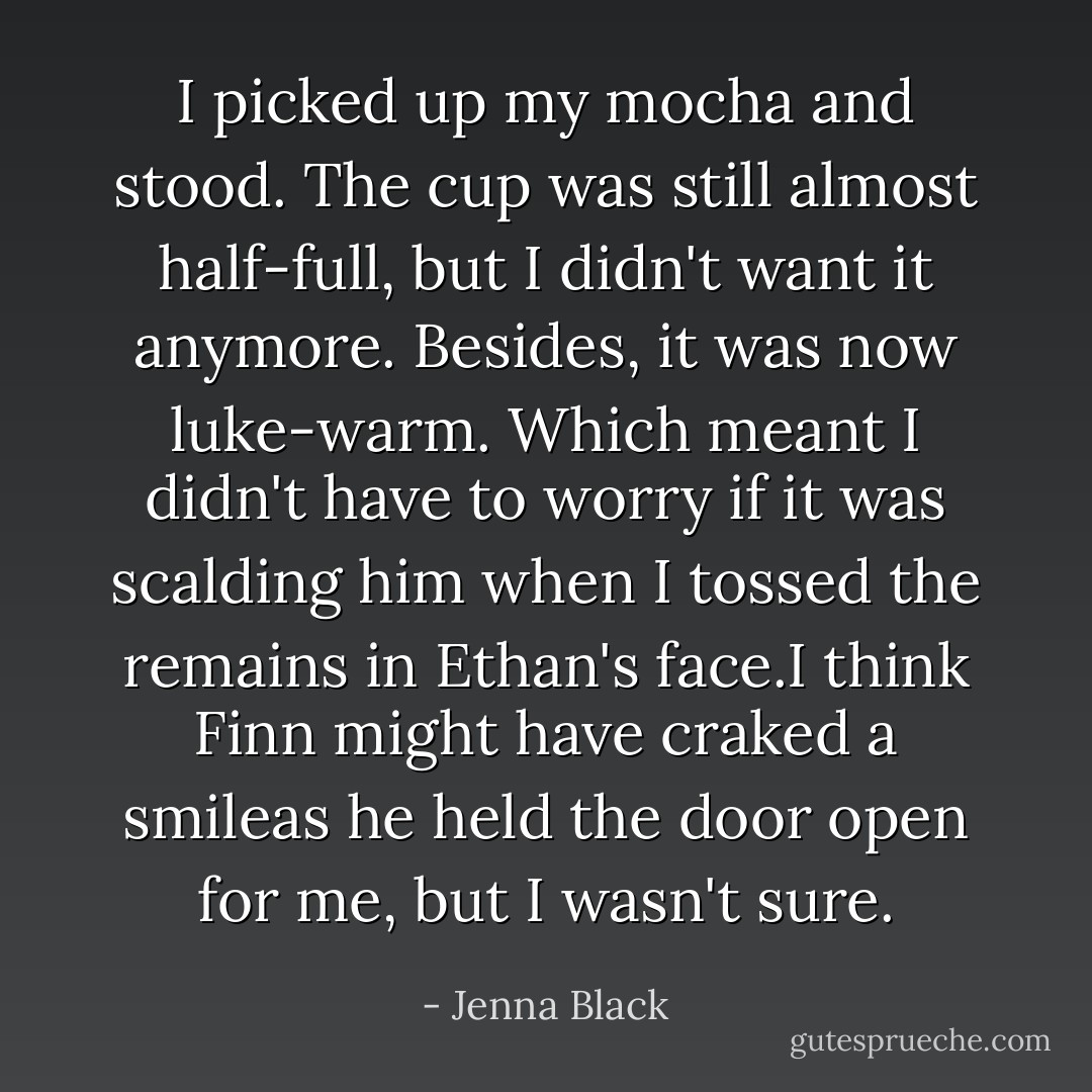 I picked up my mocha and stood. The cup was still almost half-full, but I didn't want it anymore. Besides, it was now luke-warm. Which meant I didn't have to worry if it was scalding him when I tossed the remains in Ethan's face.I think Finn might have craked a smileas he held the door open for me, but I wasn't sure. - Jenna Black