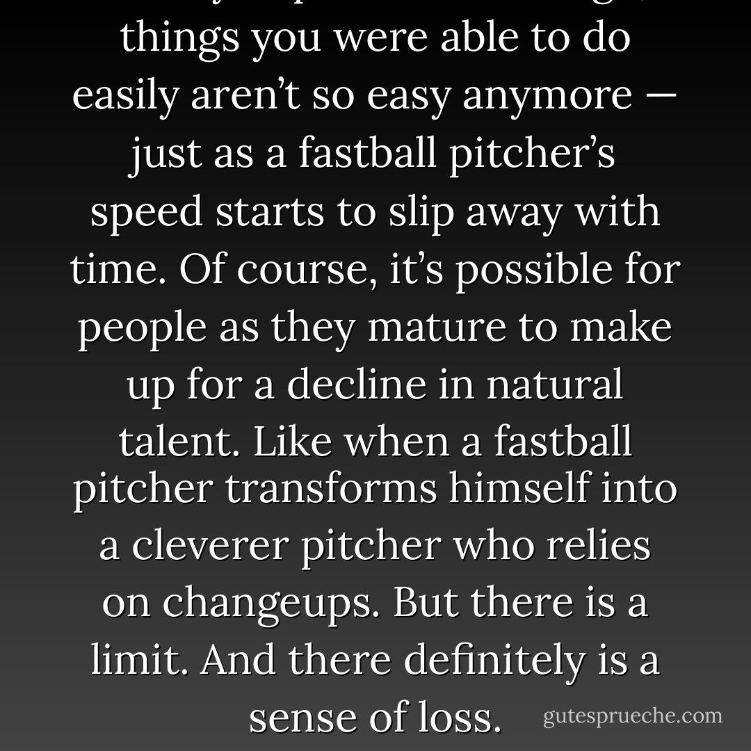After you pass a certain age, things you were able to do easily aren’t so easy anymore — just as a fastball pitcher’s speed starts to slip away with time. Of course, it’s possible for people as they mature to make up for a decline in natural talent. Like when a fastball pitcher transforms himself into a cleverer pitcher who relies on changeups. But there is a limit. And there definitely is a sense of loss. - Haruki Murakami