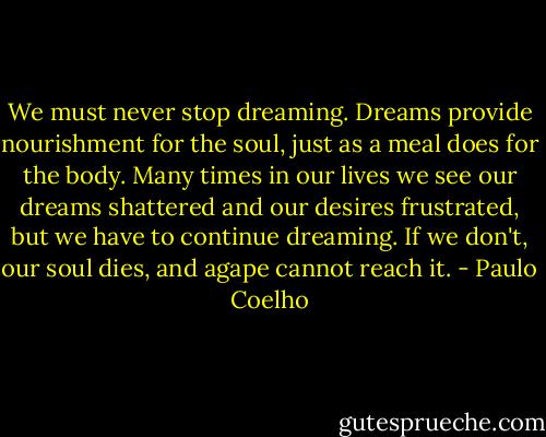 We must never stop dreaming. Dreams provide nourishment for the soul, just as a meal does for the body. Many times in our lives we see our dreams shattered and our desires frustrated, but we have to continue dreaming. If we don't, our soul dies, and agape cannot reach it. - Paulo Coelho