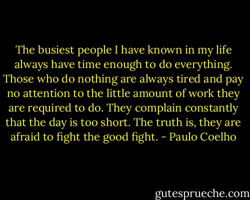 The busiest people I have known in my life always have time enough to do everything. Those who do nothing are always tired and pay no attention to the little amount of work they are required to do. They complain constantly that the day is too short. The truth is, they are afraid to fight the good fight. - Paulo Coelho