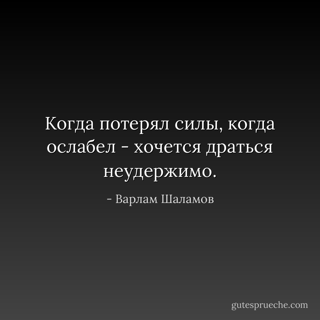 Когда потерял силы, когда ослабел - хочется драться неудержимо. - Варлам Шаламов