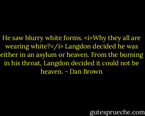 He saw blurry white forms. <i>Why they all are wearing white?</i> Langdon decided he was either in an asylum or heaven. From the burning in his throat, Langdon decided it could not be heaven. - Dan Brown