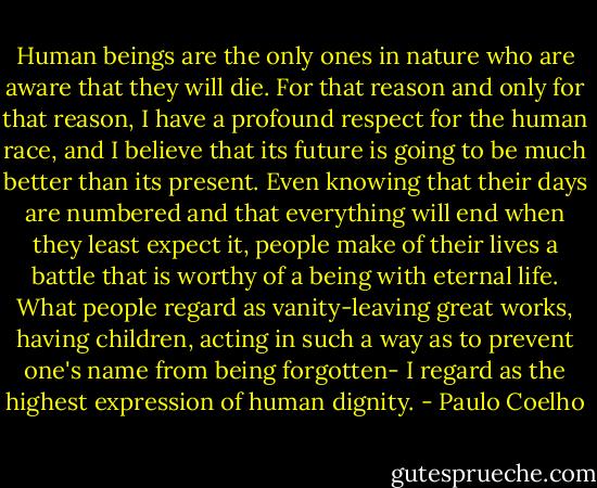 Human beings are the only ones in nature who are aware that they will die. For that reason and only for that reason, I have a profound respect for the human race, and I believe that its future is going to be much better than its present. Even knowing that their days are numbered and that everything will end when they least expect it, people make of their lives a battle that is worthy of a being with eternal life. What people regard as vanity-leaving great works, having children, acting in such a way as to prevent one's name from being forgotten- I regard as the highest expression of human dignity. - Paulo Coelho