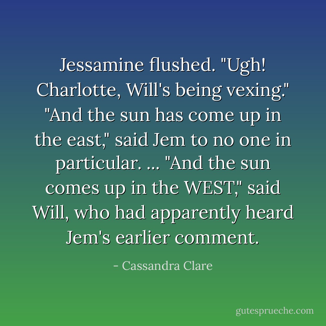 Jessamine flushed. "Ugh! Charlotte, Will's being vexing."<br />"And the sun has come up in the east," said Jem to no one in particular.<br />...<br />"And the sun comes up in the WEST," said Will, who had apparently heard Jem's earlier comment. - Cassandra Clare