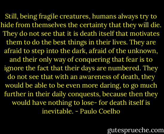 Still, being fragile creatures, humans always try to hide from themselves the certainty that they will die. They do not see that it is death itself that motivates them to do the best things in their lives. They are afraid to step into the dark, afraid of the unknown, and their only way of conquering that fear is to ignore the fact that their days are numbered. They do not see that with an awareness of death, they would be able to be even more daring, to go much further in their daily conquests, because then they would have nothing to lose- for death itself is inevitable. - Paulo Coelho