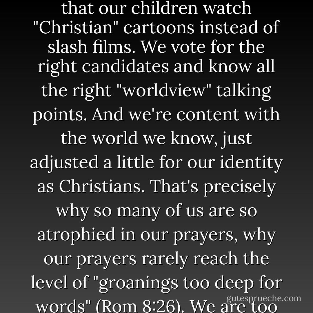 We get too comfortable with this orphanage universe, though. We sit in our pews, or behind our pulpits, knowing that our children watch "Christian" cartoons instead of slash films. We vote for the right candidates and know all the right "worldview" talking points. And we're content with the world we know, just adjusted a little for our identity as Christians. That's precisely why so many of us are so atrophied in our prayers, why our prayers rarely reach the level of "groanings too deep for words" (Rom 8:26). We are too numbed to be as frustrated as the Spirit is with the way things are. - Russell D. Moore