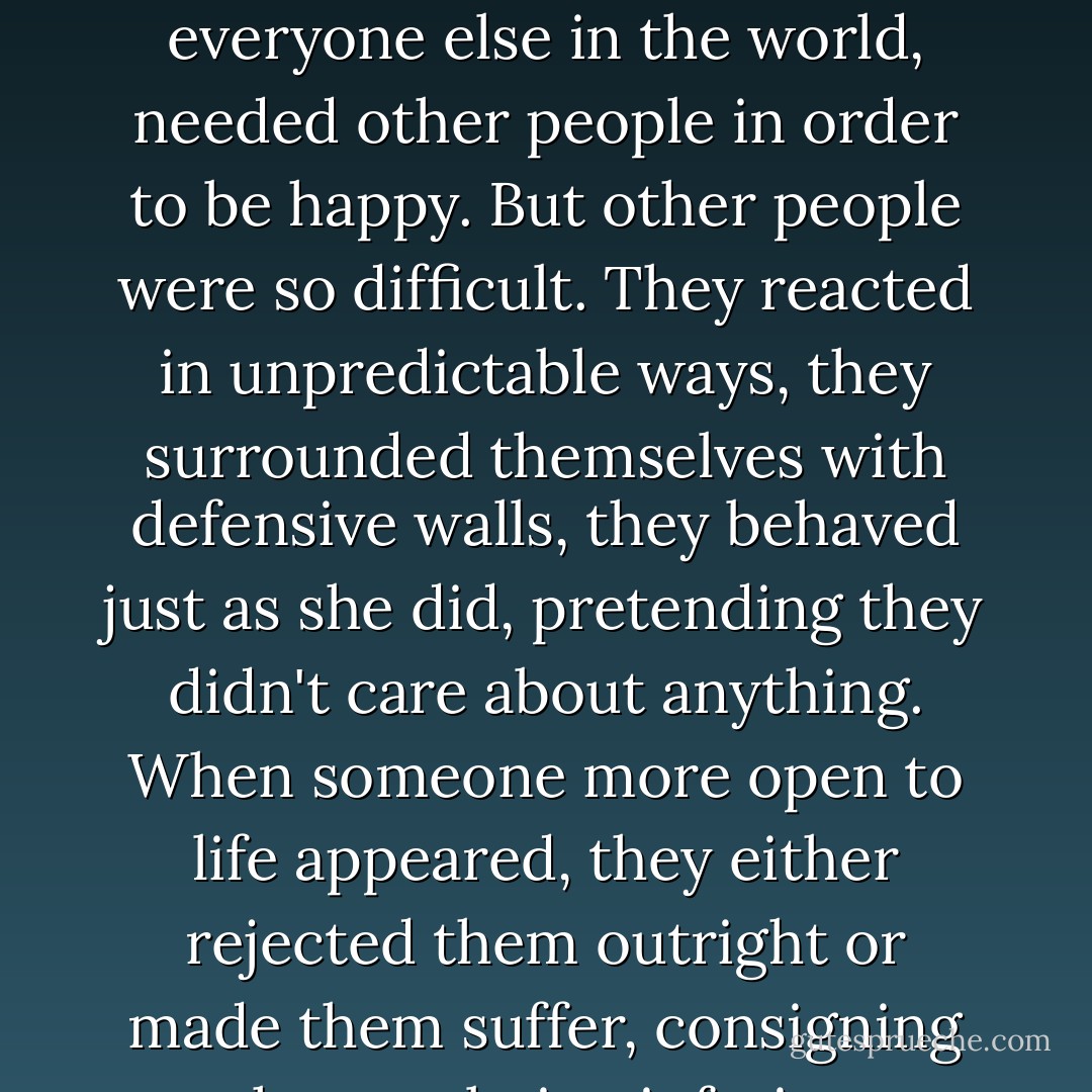 Because of that she had never had enough energy to be herself, a person who, like everyone else in the world, needed other people in order to be happy. But other people were so difficult. They reacted in unpredictable ways, they surrounded themselves with defensive walls, they behaved just as she did, pretending they didn't care about anything. When someone more open to life appeared, they either rejected them outright or made them suffer, consigning them to being inferior, ingenuous. - Paulo Coelho