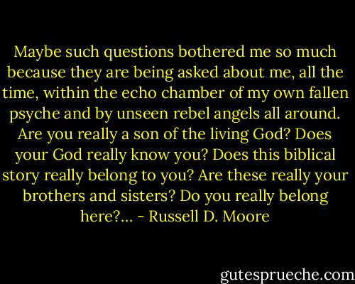 Maybe such questions bothered me so much because they are being asked about me, all the time, within the echo chamber of my own fallen psyche and by unseen rebel angels all around. Are you really a son of the living God? Does your God really know you? Does this biblical story really belong to you? Are these really your brothers and sisters? Do you really belong here?… - Russell D. Moore