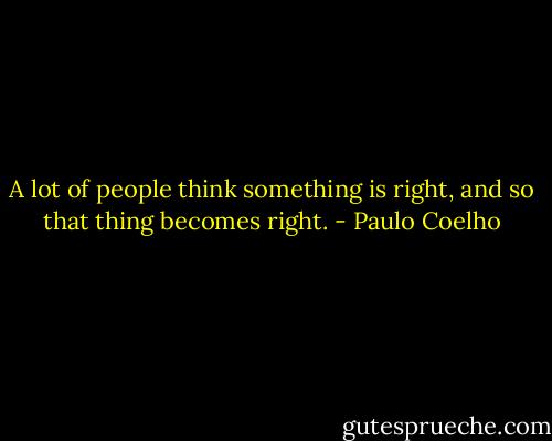 A lot of people think something is right, and so that thing becomes right. - Paulo Coelho