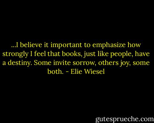 ...I believe it important to emphasize how strongly I feel that books, just like people, have a destiny. Some invite sorrow, others joy, some both. - Elie Wiesel