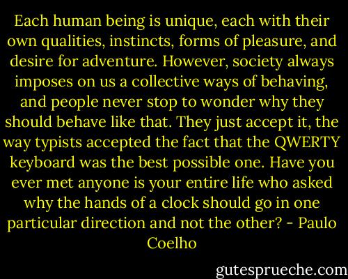 Each human being is unique, each with their own qualities, instincts, forms of pleasure, and desire for adventure. However, society always imposes on us a collective ways of behaving, and people never stop to wonder why they should behave like that. They just accept it, the way typists accepted the fact that the QWERTY keyboard was the best possible one. Have you ever met anyone is your entire life who asked why the hands of a clock should go in one particular direction and not the other? - Paulo Coelho