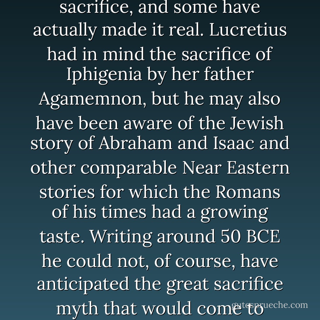 The quintessential emblem of religion  and the clearest manifestation of the perversity that lies at its core  is the sacrifice of a child by a parent.<br /><br />Almost all religious faiths incorporate the myth of such a sacrifice, and some have actually made it real. Lucretius had in mind the sacrifice of Iphigenia by her father Agamemnon, but he may also have been aware of the Jewish story of Abraham and Isaac and other comparable Near Eastern stories for which the Romans of his times had a growing taste. Writing around 50 BCE he could not, of course, have anticipated the great sacrifice myth that would come to dominate the Western world, but he would not have been surprised by it or by the endlessly reiterated, prominently displayed images of the bloody, murdered son. - Stephen Greenblatt