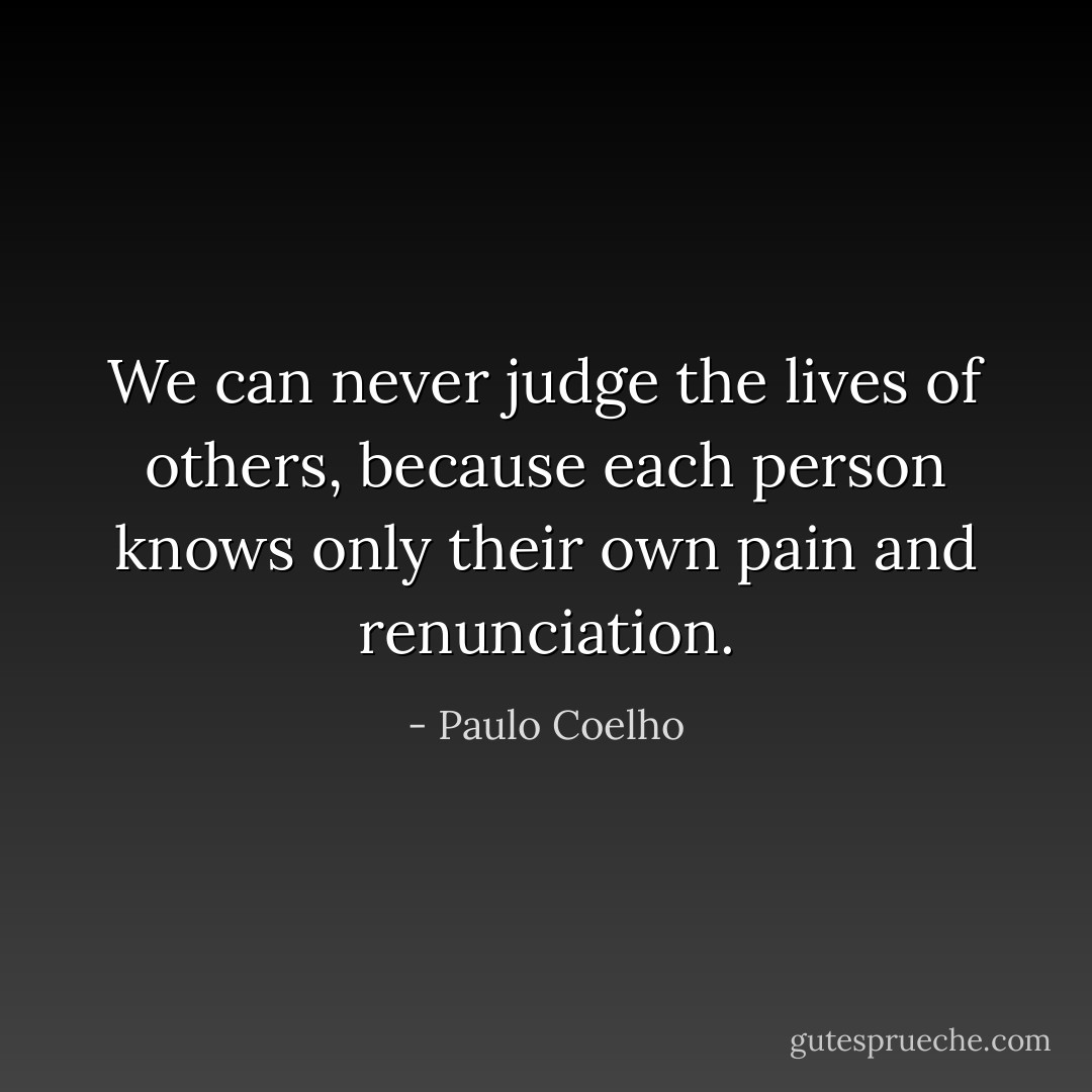We can never judge the lives of others, because each person knows only their own pain and renunciation. - Paulo Coelho