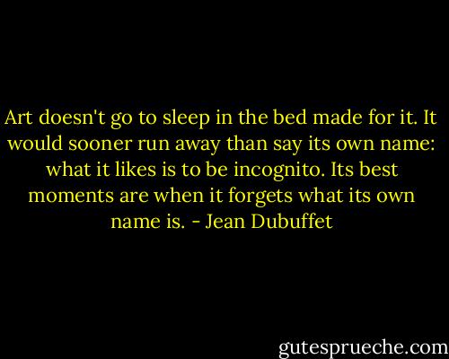 Art doesn't go to sleep in the bed made for it. It would sooner run away than say its own name: what it likes is to be incognito. Its best moments are when it forgets what its own name is. - Jean Dubuffet