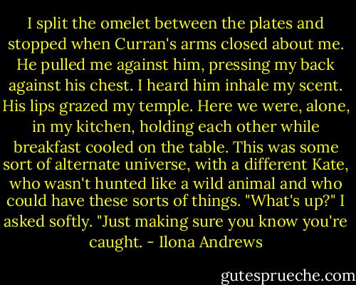 I split the omelet between the plates and stopped when Curran's arms closed about me. He pulled me against him, pressing my back against his chest. I heard him inhale my scent. His lips grazed my temple. Here we were, alone, in my kitchen, holding each other while breakfast cooled on the table. This was some sort of alternate universe, with a different Kate, who wasn't hunted like a wild animal and who could have these sorts of things.<br />"What's up?" I asked softly.<br />"Just making sure you know you're caught. - Ilona Andrews