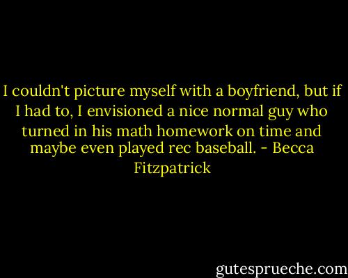 I couldn't picture myself with a boyfriend, but if I had to, I envisioned a nice normal guy who turned in his math homework on time and maybe even played rec baseball. - Becca Fitzpatrick