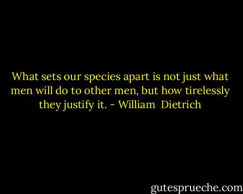 What sets our species apart is not just what men will do to other men, but how tirelessly they justify it. - William  Dietrich