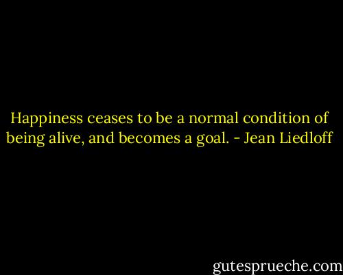Happiness ceases to be a normal condition of being alive, and becomes a goal. - Jean Liedloff