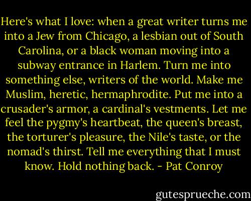Here's what I love: when a great writer turns me into a Jew from Chicago, a lesbian out of South Carolina, or a black woman moving into a subway entrance in Harlem. Turn me into something else, writers of the world. Make me Muslim, heretic, hermaphrodite. Put me into a crusader's armor, a cardinal's vestments. Let me feel the pygmy's heartbeat, the queen's breast, the torturer's pleasure, the Nile's taste, or the nomad's thirst. Tell me everything that I must know. Hold nothing back. - Pat Conroy