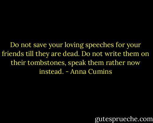 Do not save your loving speeches for your friends till they are dead. Do not write them on their tombstones, speak them rather now instead. - Anna Cumins