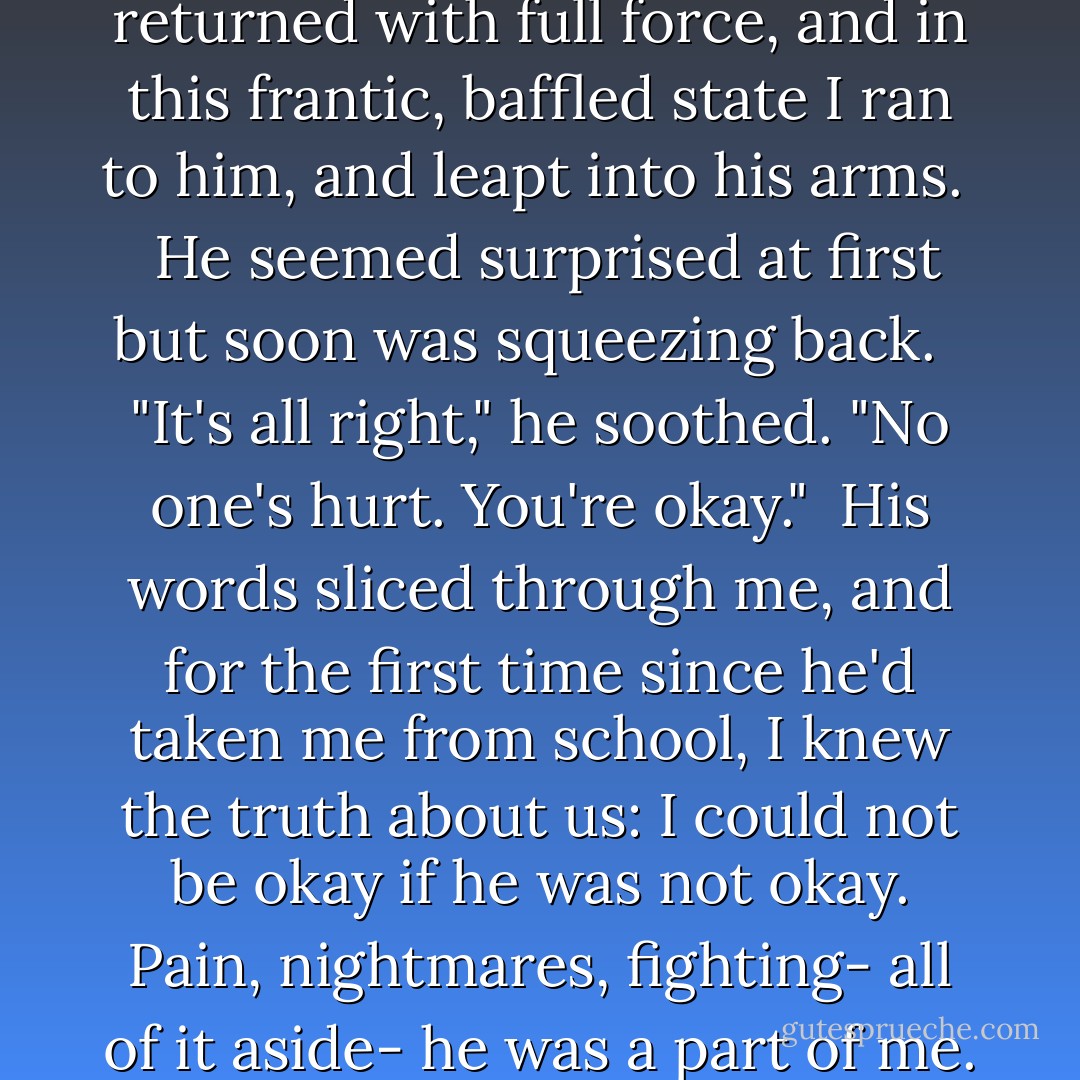 The fear, momentarily paused, returned with full force, and in this frantic, baffled state I ran to him, and leapt into his arms. <br /><br />He seemed surprised at first but soon was squeezing back. <br /><br />"It's all right," he soothed. "No one's hurt. You're okay."<br /><br />His words sliced through me, and for the first time since he'd taken me from school, I knew the truth about us: I could not be okay if he was not okay. Pain, nightmares, fighting- all of it aside- he was a part of me. - Kristen Simmons