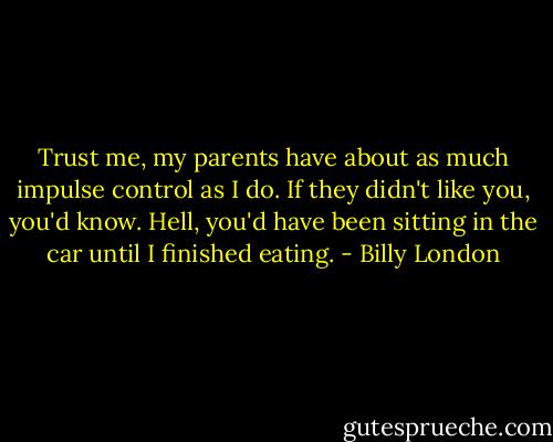 Trust me, my parents have about as much impulse control as I do. If they didn't like you, you'd know. Hell, you'd have been sitting in the car until I finished eating. - Billy London