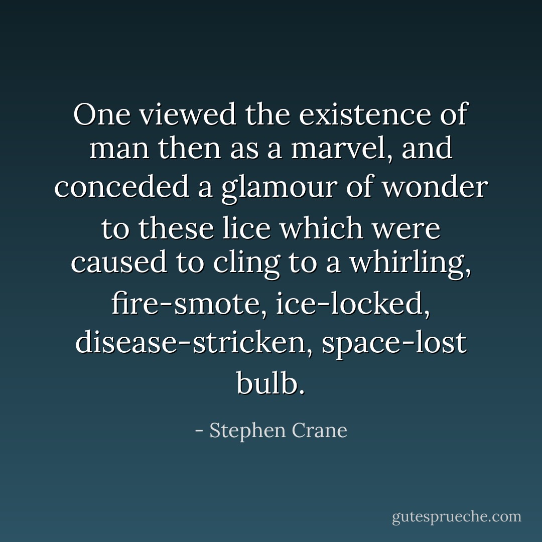 One viewed the existence of man then as a marvel, and conceded a glamour of wonder to these lice which were caused to cling to a whirling, fire-smote, ice-locked, disease-stricken, space-lost bulb. - Stephen Crane