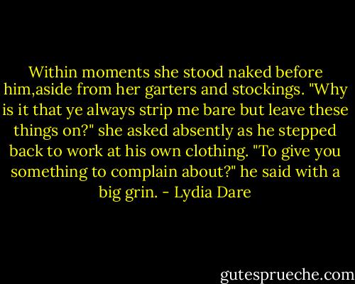 Within moments she stood naked before him,aside from her garters and stockings.<br />"Why is it that ye always strip me bare but leave these things on?" she asked absently as he stepped back to work at his own clothing.<br />"To give you something to complain about?" he said with a big grin. - Lydia Dare