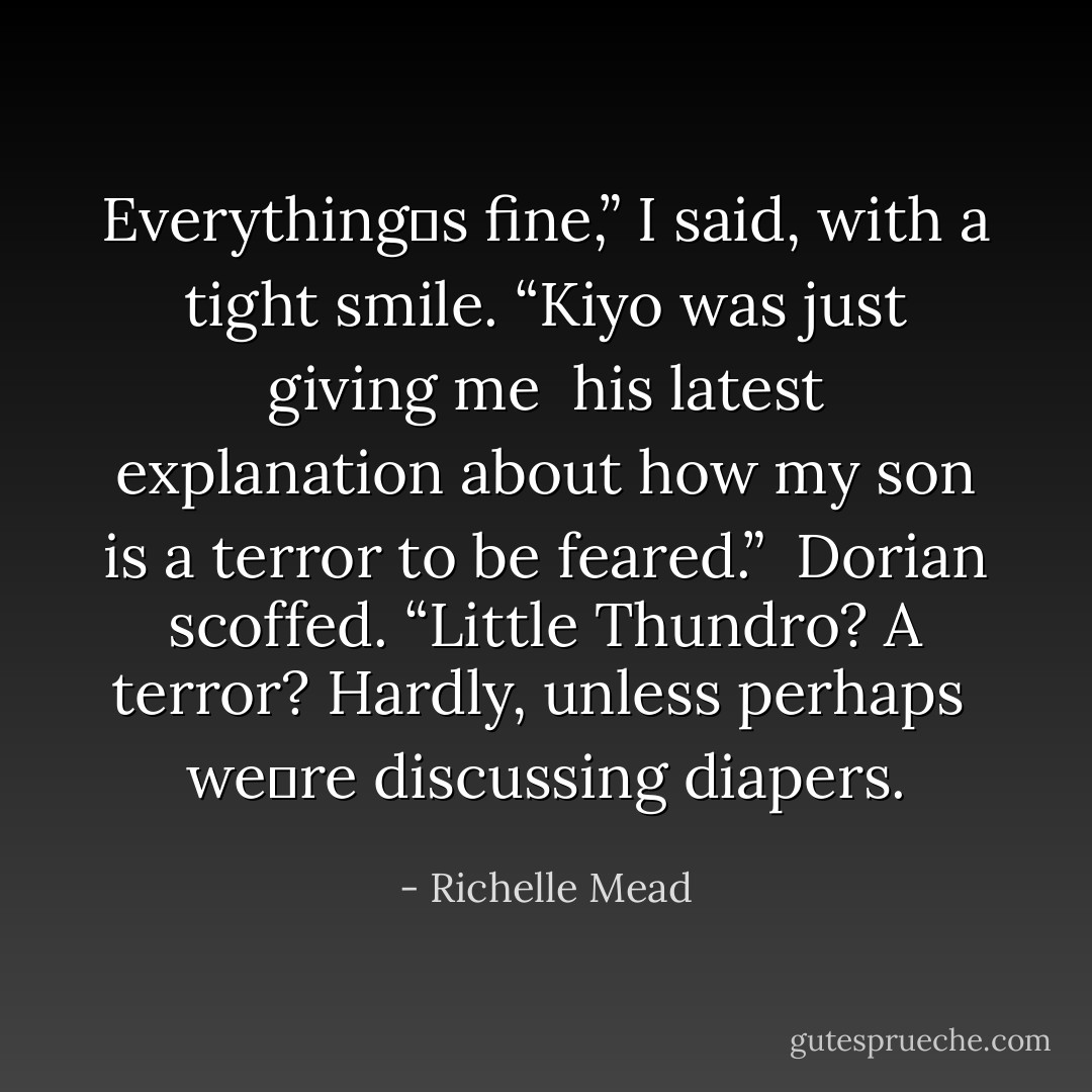 Everything‟s fine,” I said, with a tight smile. “Kiyo was just giving me <br />his latest explanation about how my son is a terror to be feared.” <br />Dorian scoffed. “Little Thundro? A terror? Hardly, unless perhaps <br />we‟re discussing diapers. - Richelle Mead