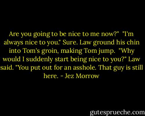 Are you going to be nice to me now?"<br /><br />"I'm always nice to you." Sure. Law ground his chin into Tom's groin, making<br />Tom jump.<br /><br />"Why would I suddenly start being nice to you?" Law said. "You put out for an asshole. That guy is still here. - Jez Morrow