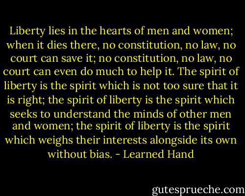 Liberty lies in the hearts of men and women; when it dies there, no constitution, no law, no court can save it; no constitution, no law, no court can even do much to help it. The spirit of liberty is the spirit which is not too sure that it is right; the spirit of liberty is the spirit which seeks to understand the minds of other men and women; the spirit of liberty is the spirit which weighs their interests alongside its own without bias. - Learned Hand