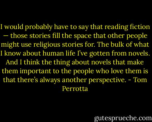 I would probably have to say that reading fiction — those stories fill the space that other people might use religious stories for. The bulk of what I know about human life I’ve gotten from novels. And I think the thing about novels that make them important to the people who love them is that there’s always another perspective. - Tom Perrotta
