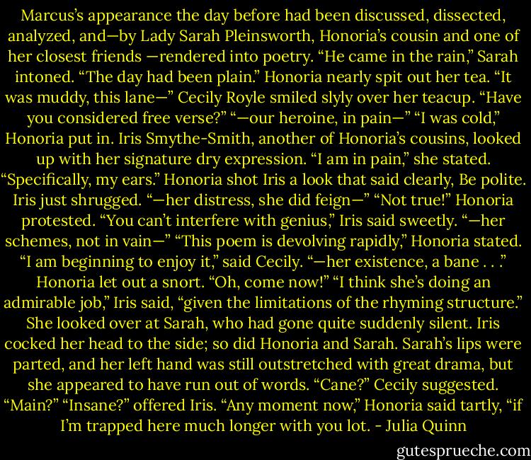 Marcus’s appearance the<br />day before had been discussed, dissected, analyzed, and—by Lady<br />Sarah Pleinsworth, Honoria’s cousin and one of her closest friends<br />—rendered into poetry.<br />“He came in the rain,” Sarah intoned. “The day had been plain.”<br />Honoria nearly spit out her tea.<br />“It was muddy, this lane—”<br />Cecily Royle smiled slyly over her teacup. “Have you<br />considered free verse?”<br />“—our heroine, in pain—”<br />“I was cold,” Honoria put in.<br />Iris Smythe-Smith, another of Honoria’s cousins, looked up with<br />her signature dry expression. “I am in pain,” she stated.<br />“Specifically, my ears.”<br />Honoria shot Iris a look that said clearly, Be polite. Iris just<br />shrugged.<br />“—her distress, she did feign—”<br />“Not true!” Honoria protested.<br />“You can’t interfere with genius,” Iris said sweetly.<br />“—her schemes, not in vain—”<br />“This poem is devolving rapidly,” Honoria stated.<br />“I am beginning to enjoy it,” said Cecily.<br />“—her existence, a bane . . .”<br />Honoria let out a snort. “Oh, come now!”<br />“I think she’s doing an admirable job,” Iris said, “given the<br />limitations of the rhyming structure.” She looked over at Sarah, who<br />had gone quite suddenly silent. Iris cocked her head to the side; so<br />did Honoria and Sarah.<br />Sarah’s lips were parted, and her left hand was still outstretched<br />with great drama, but she appeared to have run out of words.<br />“Cane?” Cecily suggested. “Main?”<br />“Insane?” offered Iris.<br />“Any moment now,” Honoria said tartly, “if I’m trapped here<br />much longer with you lot. - Julia Quinn